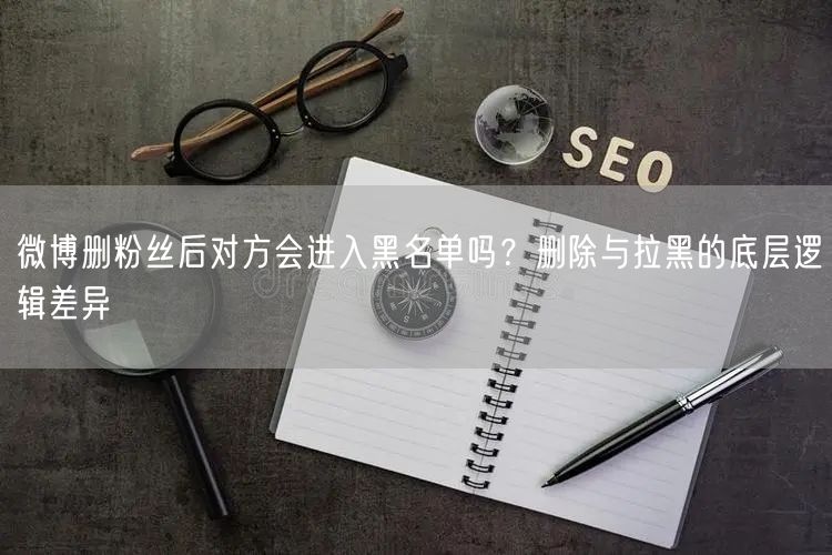 微博删粉丝后对方会进入黑名单吗？删除与拉黑的底层逻辑差异