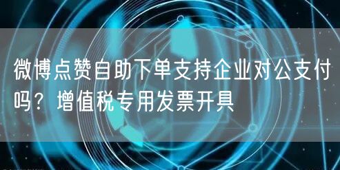 微博点赞自助下单支持企业对公支付吗？增值税专用发票开具