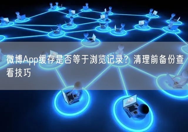微博App缓存是否等于浏览记录？清理前备份查看技巧