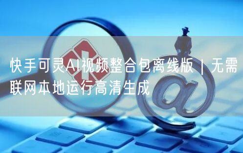 快手可灵AI视频整合包离线版｜无需联网本地运行高清生成