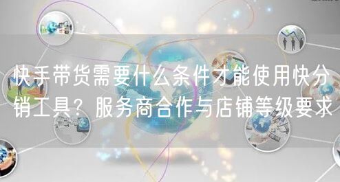 快手带货需要什么条件才能使用快分销工具？服务商合作与店铺等级要求