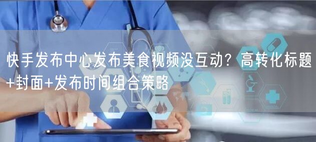 快手发布中心发布美食视频没互动？高转化标题+封面+发布时间组合策略