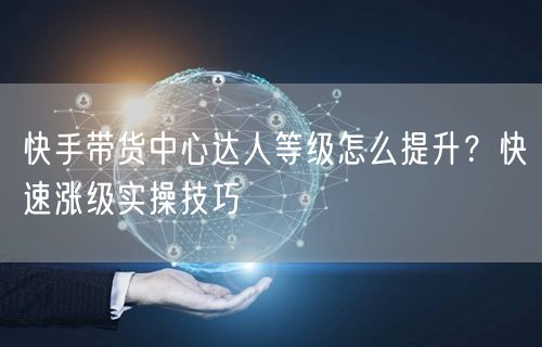 快手带货中心达人等级怎么提升？快速涨级实操技巧