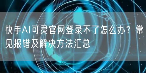 快手AI可灵官网登录不了怎么办？常见报错及解决方法汇总