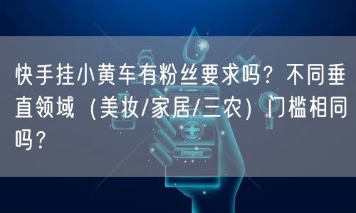 快手挂小黄车有粉丝要求吗？不同垂直领域（美妆/家居/三农）门槛相同吗？