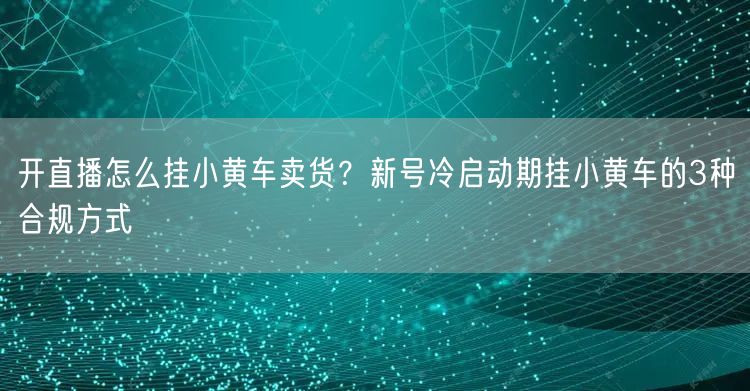 开直播怎么挂小黄车卖货？新号冷启动期挂小黄车的3种合规方式