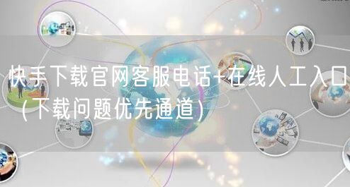 快手下载官网客服电话+在线人工入口（下载问题优先通道）