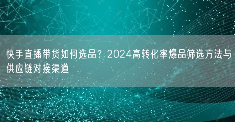 快手直播带货如何选品？2024高转化率爆品筛选方法与供应链对接渠道