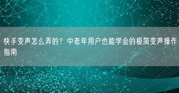 快手变声怎么弄的？中老年用户也能学会的极简变声操作指南