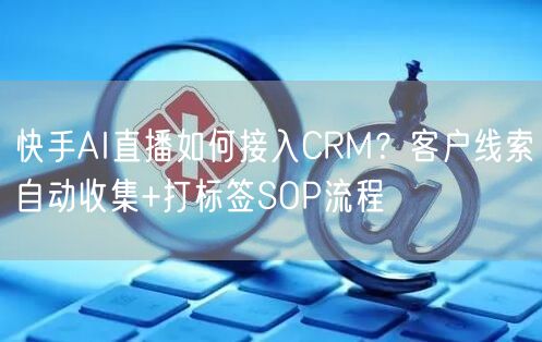 快手AI直播如何接入CRM？客户线索自动收集+打标签SOP流程