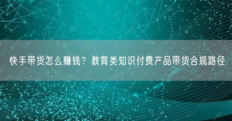 快手带货怎么赚钱？教育类知识付费产品带货合规路径