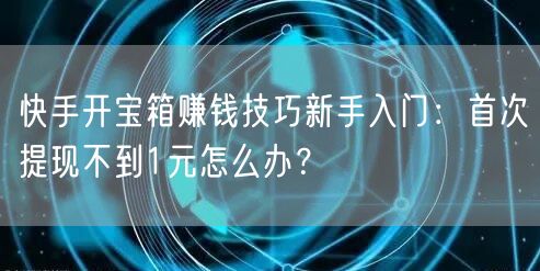 快手开宝箱赚钱技巧新手入门：首次提现不到1元怎么办？