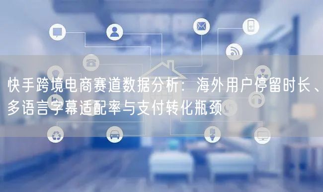 快手跨境电商赛道数据分析：海外用户停留时长、多语言字幕适配率与支付转化瓶颈