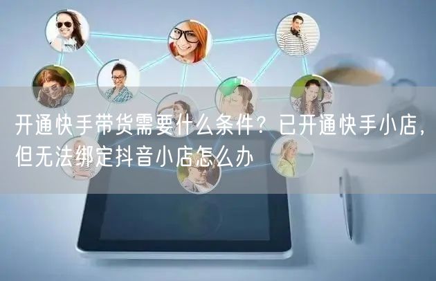 开通快手带货需要什么条件？已开通快手小店，但无法绑定抖音小店怎么办