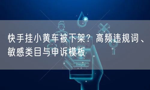 快手挂小黄车被下架？高频违规词、敏感类目与申诉模板