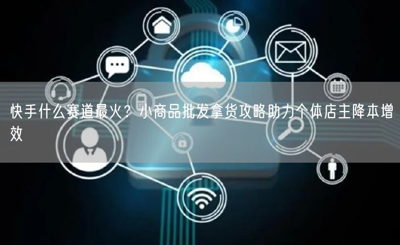 快手什么赛道最火？小商品批发拿货攻略助力个体店主降本增效