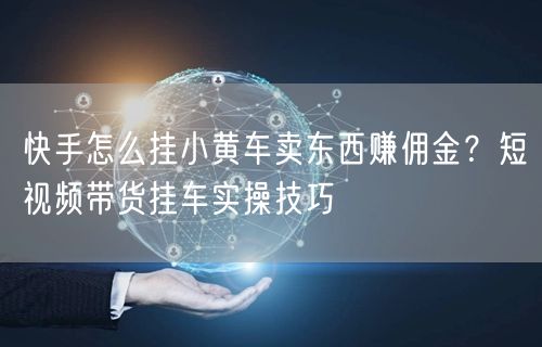 快手怎么挂小黄车卖东西赚佣金？短视频带货挂车实操技巧