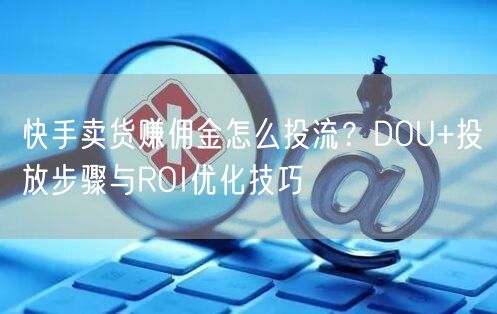快手卖货赚佣金怎么投流？DOU+投放步骤与ROI优化技巧
