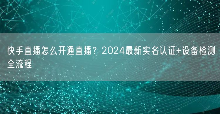 快手直播怎么开通直播？2024最新实名认证+设备检测全流程