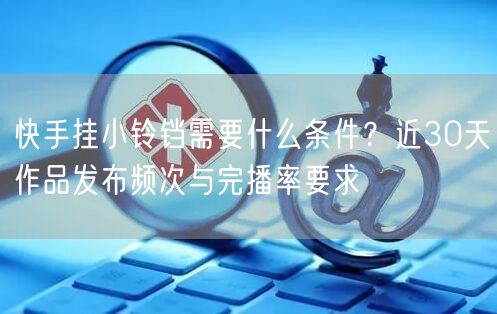 快手挂小铃铛需要什么条件？近30天作品发布频次与完播率要求