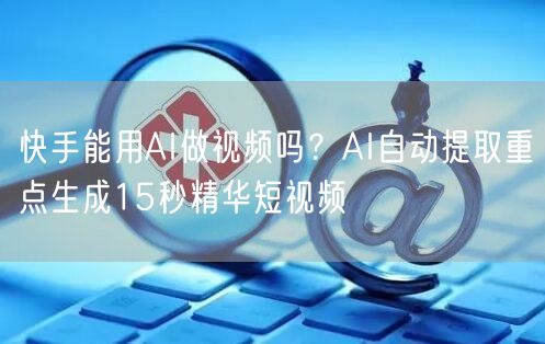 快手能用AI做视频吗？AI自动提取重点生成15秒精华短视频