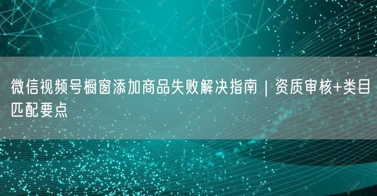 微信视频号橱窗添加商品失败解决指南｜资质审核+类目匹配要点
