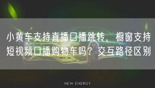 小黄车支持直播口播跳转，橱窗支持短视频口播购物车吗？交互路径区别