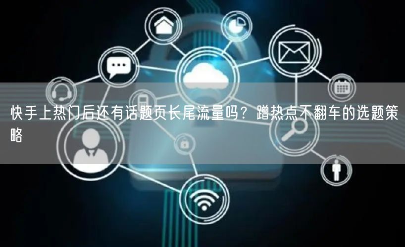 快手上热门后还有话题页长尾流量吗？蹭热点不翻车的选题策略