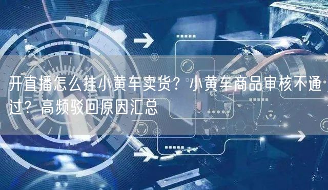 开直播怎么挂小黄车卖货？小黄车商品审核不通过？高频驳回原因汇总