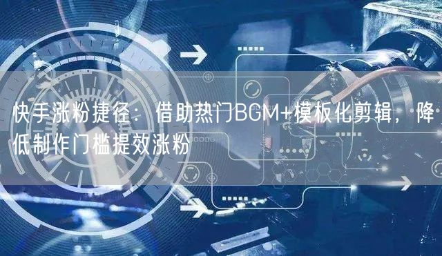 快手涨粉捷径：借助热门BGM+模板化剪辑，降低制作门槛提效涨粉